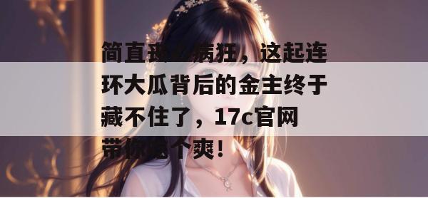简直丧心病狂,这起连环大瓜背后的金主终于藏不住了,17c官网带你吃个爽!
