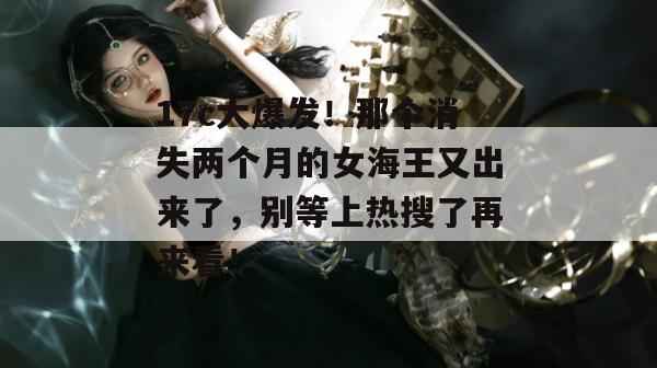 17c大爆发!那个消失两个月的女海王又出来了,别等上热搜了再来看!