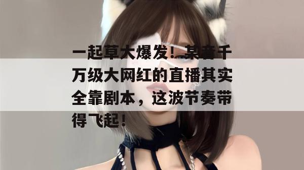 一起草大爆发!某音千万级大网红的直播其实全靠剧本,这波节奏带得飞起!