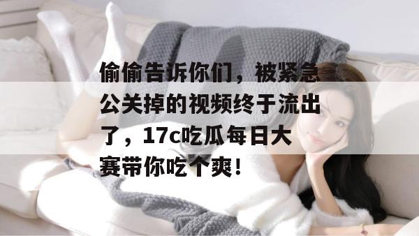 偷偷告诉你们,被紧急公关掉的视频终于流出了,17c吃瓜每日大赛带你吃个爽!