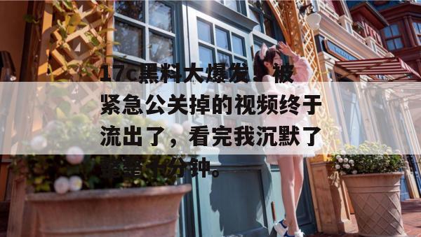 17c黑料大爆发!被紧急公关掉的视频终于流出了,看完我沉默了整整十分钟。