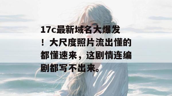 17c最新域名大爆发!大尺度照片流出懂的都懂速来,这剧情连编剧都写不出来。
