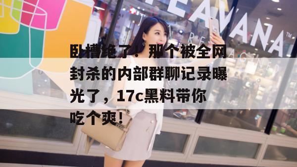 卧槽绝了!那个被全网封杀的内部群聊记录曝光了,17c黑料带你吃个爽!