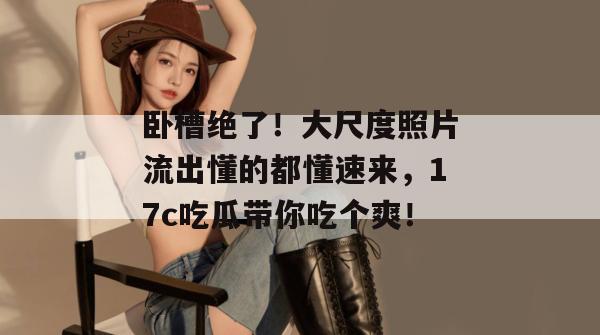 卧槽绝了!大尺度照片流出懂的都懂速来,17c吃瓜带你吃个爽!