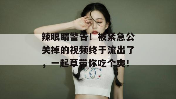 辣眼睛警告!被紧急公关掉的视频终于流出了,一起草带你吃个爽!