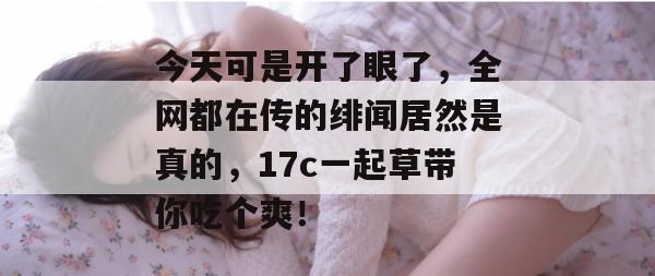 今天可是开了眼了,全网都在传的绯闻居然是真的,17c一起草带你吃个爽!