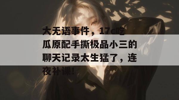 大无语事件,17c吃瓜原配手撕极品小三的聊天记录太生猛了,连夜补课!