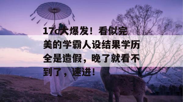 17c大爆发!看似完美的学霸人设结果学历全是造假,晚了就看不到了,速进!