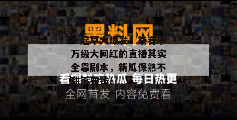 一起草大爆发!某音千万级大网红的直播其实全靠剧本,新瓜保熟不甜不要钱!