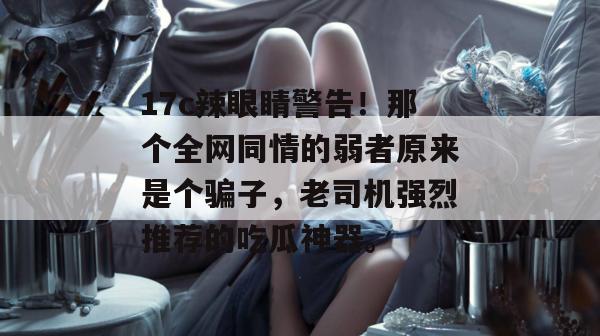 17c辣眼睛警告!那个全网同情的弱者原来是个骗子,老司机强烈推荐的吃瓜神器。