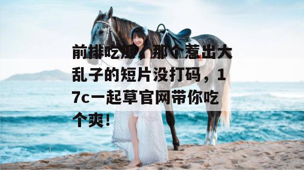 前排吃瓜,那个惹出大乱子的短片没打码,17c一起草官网带你吃个爽!