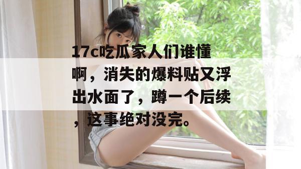 17c吃瓜家人们谁懂啊,消失的爆料贴又浮出水面了,蹲一个后续,这事绝对没完。