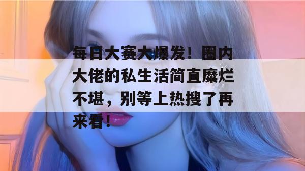 每日大赛大爆发!圈内大佬的私生活简直糜烂不堪,别等上热搜了再来看!