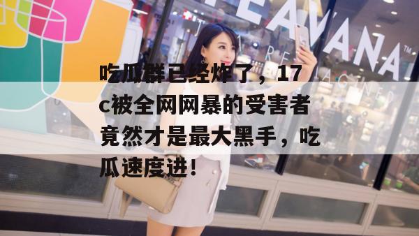 吃瓜群已经炸了,17c被全网网暴的受害者竟然才是最大黑手,吃瓜速度进!