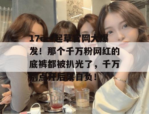 17c一起草官网大爆发！那个千万粉网红的底裤都被扒光了，千万别点开后果自负！