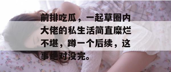 前排吃瓜,一起草圈内大佬的私生活简直糜烂不堪,蹲一个后续,这事绝对没完。