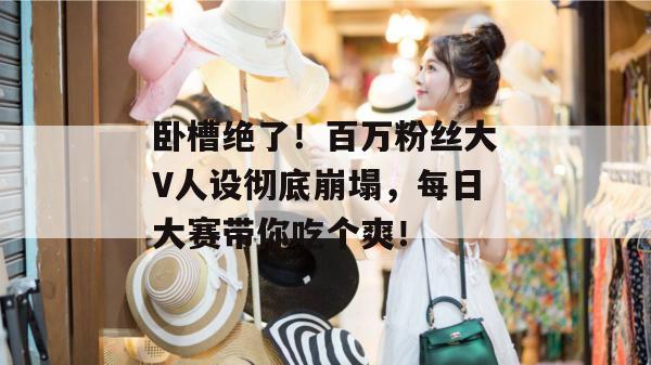 卧槽绝了!百万粉丝大V人设彻底崩塌,每日大赛带你吃个爽!