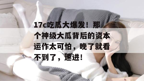 17c吃瓜大爆发!那个神级大瓜背后的资本运作太可怕,晚了就看不到了,速进!