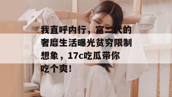 我直呼内行,富二代的奢靡生活曝光贫穷限制想象,17c吃瓜带你吃个爽!