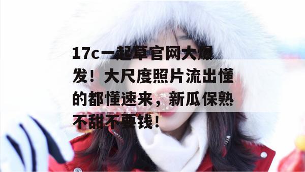 17c一起草官网大爆发!大尺度照片流出懂的都懂速来,新瓜保熟不甜不要钱!