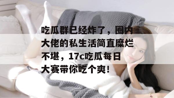 吃瓜群已经炸了,圈内大佬的私生活简直糜烂不堪,17c吃瓜每日大赛带你吃个爽!
