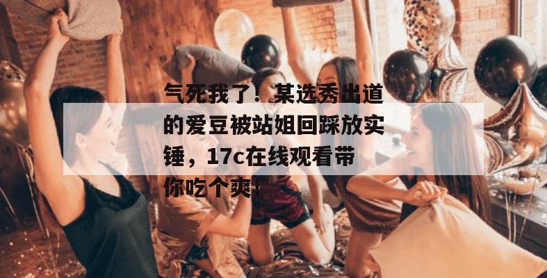 气死我了!某选秀出道的爱豆被站姐回踩放实锤,17c在线观看带你吃个爽!