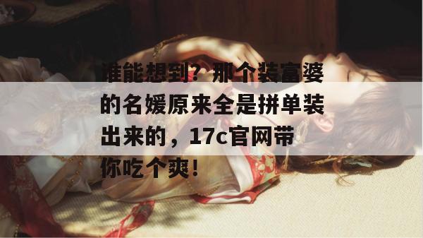 谁能想到?那个装富婆的名媛原来全是拼单装出来的,17c官网带你吃个爽!