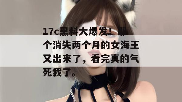 17c黑料大爆发!那个消失两个月的女海王又出来了,看完真的气死我了。