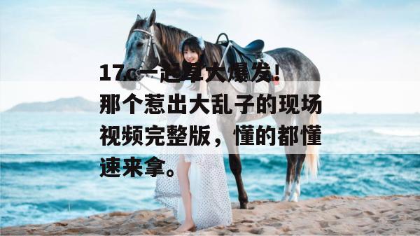 17c一起草大爆发!那个惹出大乱子的现场视频完整版,懂的都懂速来拿。