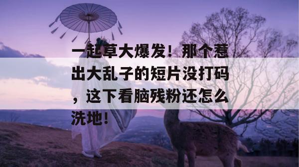 一起草大爆发!那个惹出大乱子的短片没打码,这下看脑残粉还怎么洗地!
