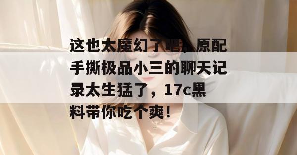 这也太魔幻了吧,原配手撕极品小三的聊天记录太生猛了,17c黑料带你吃个爽!