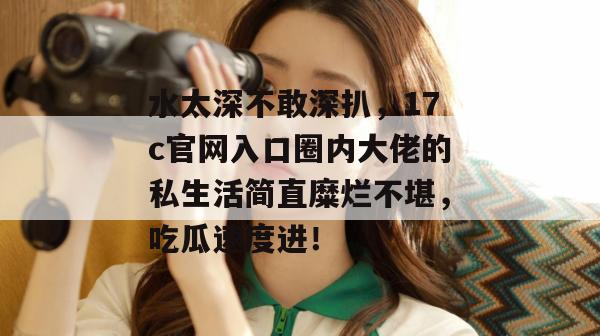 水太深不敢深扒,17c官网入口圈内大佬的私生活简直糜烂不堪,吃瓜速度进!