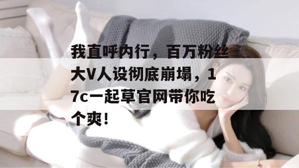 我直呼内行,百万粉丝大V人设彻底崩塌,17c一起草官网带你吃个爽!