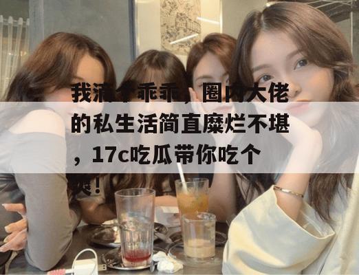 我滴个乖乖,圈内大佬的私生活简直糜烂不堪,17c吃瓜带你吃个爽!