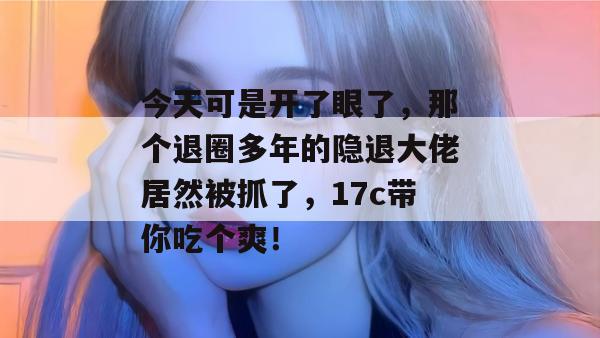 今天可是开了眼了,那个退圈多年的隐退大佬居然被抓了,17c带你吃个爽!