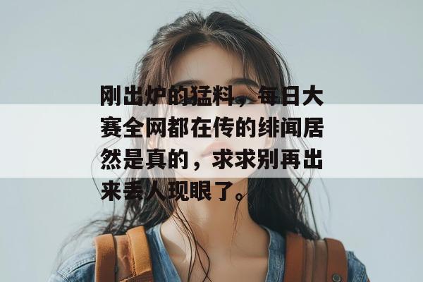 刚出炉的猛料,每日大赛全网都在传的绯闻居然是真的,求求别再出来丢人现眼了。