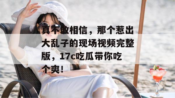 真不敢相信,那个惹出大乱子的现场视频完整版,17c吃瓜带你吃个爽!
