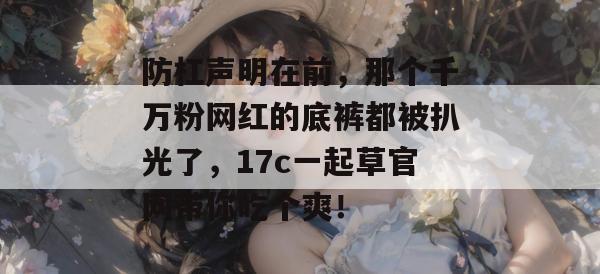 防杠声明在前,那个千万粉网红的底裤都被扒光了,17c一起草官网带你吃个爽!