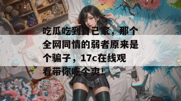 吃瓜吃到自己家，那个全网同情的弱者原来是个骗子，17c在线观看带你吃个爽！