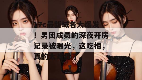 17c最新域名大爆发！男团成员的深夜开房记录被曝光，这吃相，真的太难看了。