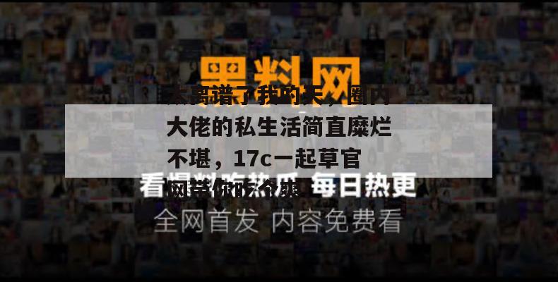 太离谱了我的天，圈内大佬的私生活简直糜烂不堪，17c一起草官网带你吃个爽！