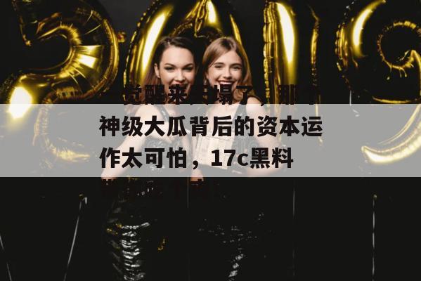一觉醒来天塌了，那个神级大瓜背后的资本运作太可怕，17c黑料带你吃个爽！