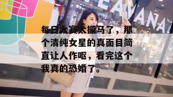 每日大赛太抓马了,那个清纯女星的真面目简直让人作呕,看完这个我真的恐婚了。