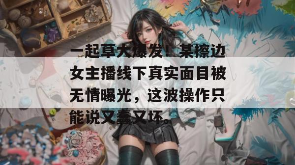 一起草大爆发!某擦边女主播线下真实面目被无情曝光,这波操作只能说又蠢又坏。