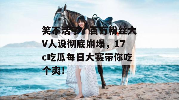 笑不活了,百万粉丝大V人设彻底崩塌,17c吃瓜每日大赛带你吃个爽!