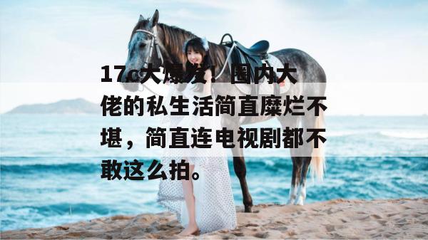 17c大爆发!圈内大佬的私生活简直糜烂不堪,简直连电视剧都不敢这么拍。