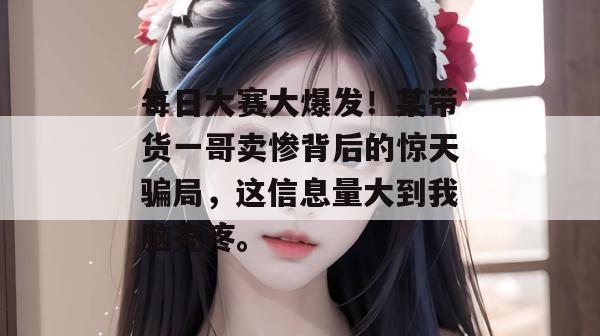 每日大赛大爆发!某带货一哥卖惨背后的惊天骗局,这信息量大到我脑壳疼。