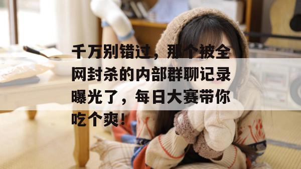 千万别错过,那个被全网封杀的内部群聊记录曝光了,每日大赛带你吃个爽!