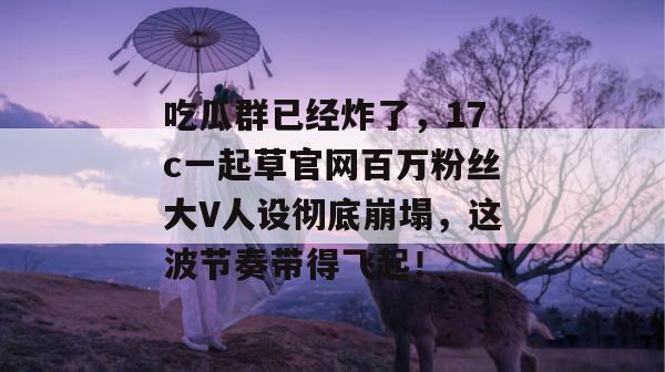 吃瓜群已经炸了,17c一起草官网百万粉丝大V人设彻底崩塌,这波节奏带得飞起!