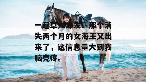 一起草大爆发!那个消失两个月的女海王又出来了,这信息量大到我脑壳疼。